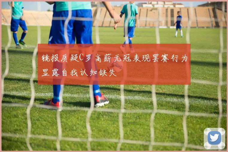 镜报质疑C罗高薪无冠表现罢赛行为显露自我认知缺失