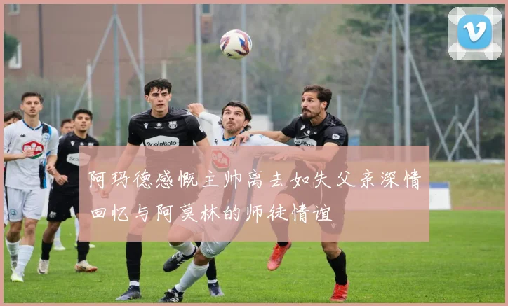 阿玛德感慨主帅离去如失父亲深情回忆与阿莫林的师徒情谊
