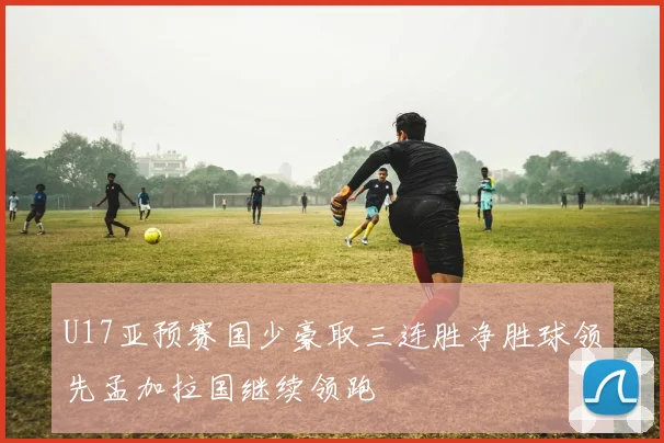 U17亚预赛国少豪取三连胜净胜球领先孟加拉国继续领跑