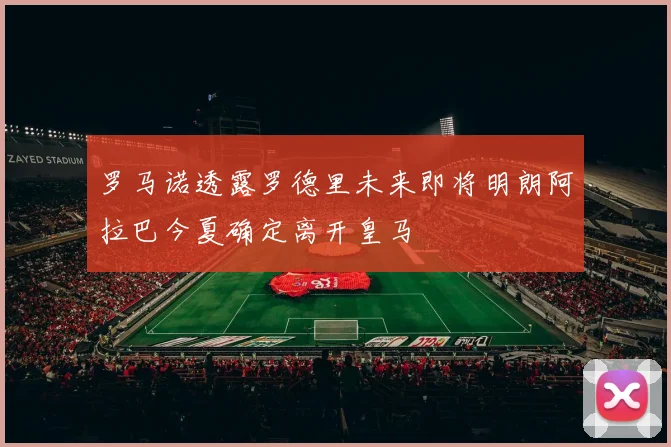 罗马诺透露罗德里未来即将明朗阿拉巴今夏确定离开皇马
