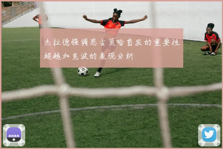杰拉德强调恩古莫哈首发的重要性超越加克波的表现分析