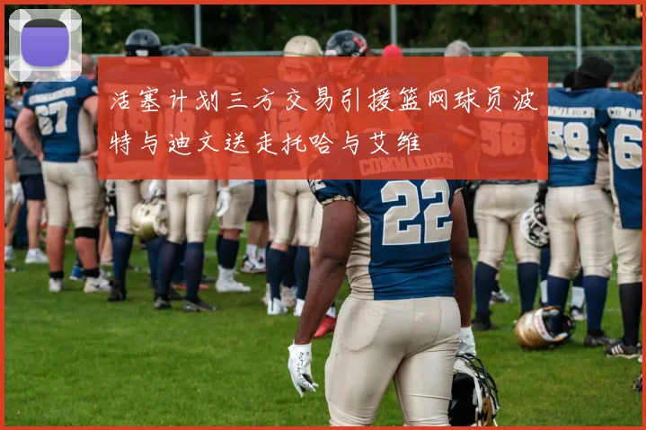 活塞计划三方交易引援篮网球员波特与迪文送走托哈与艾维