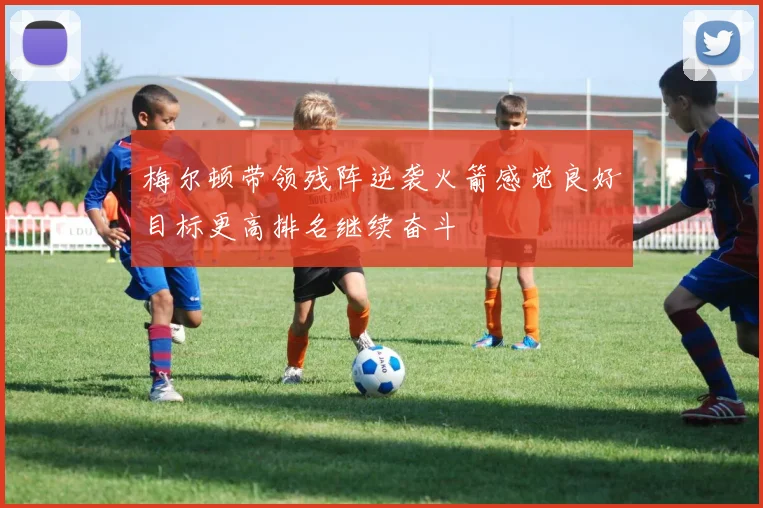梅尔顿带领残阵逆袭火箭感觉良好目标更高排名继续奋斗