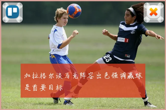 加拉格尔谈马竞阵容出色强调赢球是首要目标